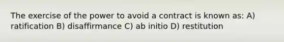 The exercise of the power to avoid a contract is known as: A) ratification B) disaffirmance C) ab initio D) restitution