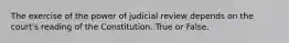 The exercise of the power of judicial review depends on the court's reading of the Constitution. True or False.