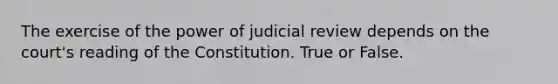 The exercise of the power of judicial review depends on the court's reading of the Constitution. True or False.