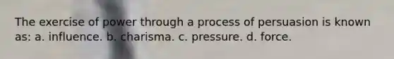 The exercise of power through a process of persuasion is known as: a. influence. b. charisma. c. pressure. d. force.