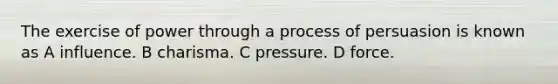 The exercise of power through a process of persuasion is known as A influence. B charisma. C pressure. D force.