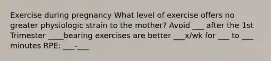 Exercise during pregnancy What level of exercise offers no greater physiologic strain to the mother? Avoid ___ after the 1st Trimester ____bearing exercises are better ___x/wk for ___ to ___ minutes RPE: ___-___