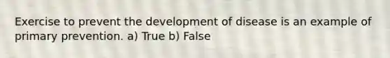 Exercise to prevent the development of disease is an example of primary prevention. a) True b) False