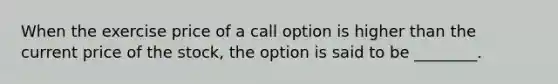 When the exercise price of a call option is higher than the current price of the stock, the option is said to be ________.