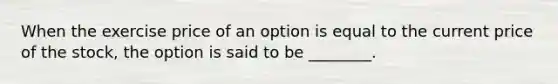 When the exercise price of an option is equal to the current price of the stock, the option is said to be ________.