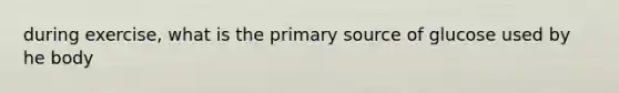 during exercise, what is the primary source of glucose used by he body