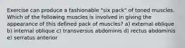 Exercise can produce a fashionable "six pack" of toned muscles. Which of the following muscles is involved in giving the appearance of this defined pack of muscles? a) external oblique b) internal oblique c) transversus abdominis d) rectus abdominis e) serratus anterior