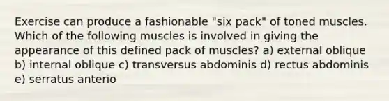 Exercise can produce a fashionable "six pack" of toned muscles. Which of the following muscles is involved in giving the appearance of this defined pack of muscles? a) external oblique b) internal oblique c) transversus abdominis d) rectus abdominis e) serratus anterio