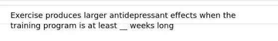 Exercise produces larger antidepressant effects when the training program is at least __ weeks long