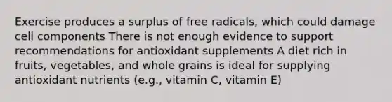 Exercise produces a surplus of free radicals, which could damage cell components There is not enough evidence to support recommendations for antioxidant supplements A diet rich in fruits, vegetables, and whole grains is ideal for supplying antioxidant nutrients (e.g., vitamin C, vitamin E)