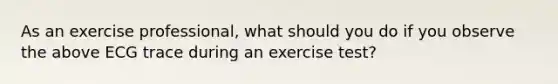 As an exercise professional, what should you do if you observe the above ECG trace during an exercise test?