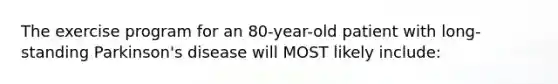 The exercise program for an 80-year-old patient with long-standing Parkinson's disease will MOST likely include: