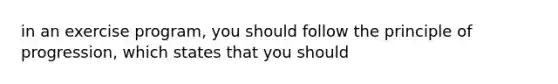 in an exercise program, you should follow the principle of progression, which states that you should