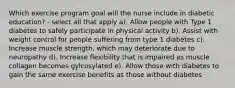 Which exercise program goal will the nurse include in diabetic education? - select all that apply a). Allow people with Type 1 diabetes to safely participate in physical activity b). Assist with weight control for people suffering from type 1 diabetes c). Increase muscle strength, which may deteriorate due to neuropathy d). Increase flexibility that is impaired as muscle collagen becomes gylcosylated e). Allow those with diabetes to gain the same exercise benefits as those without diabetes