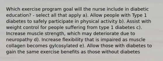 Which exercise program goal will the nurse include in diabetic education? - select all that apply a). Allow people with Type 1 diabetes to safely participate in physical activity b). Assist with weight control for people suffering from type 1 diabetes c). Increase muscle strength, which may deteriorate due to neuropathy d). Increase flexibility that is impaired as muscle collagen becomes gylcosylated e). Allow those with diabetes to gain the same exercise benefits as those without diabetes