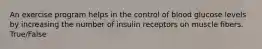 An exercise program helps in the control of blood glucose levels by increasing the number of insulin receptors on muscle fibers. True/False