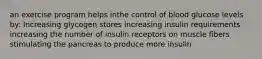 an exercise program helps inthe control of blood glucose levels by: Increasing glycogen stores increasing insulin requirements increasing the number of insulin receptors on muscle fibers stimulating the pancreas to produce more insulin