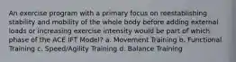 An exercise program with a primary focus on reestablishing stability and mobility of the whole body before adding external loads or increasing exercise intensity would be part of which phase of the ACE IFT Model? a. Movement Training b. Functional Training c. Speed/Agility Training d. Balance Training