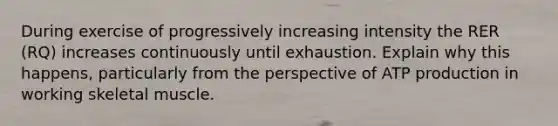 During exercise of progressively increasing intensity the RER (RQ) increases continuously until exhaustion. Explain why this happens, particularly from the perspective of ATP production in working skeletal muscle.