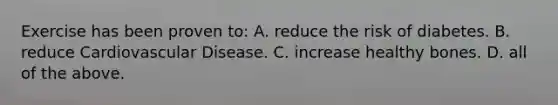 Exercise has been proven to: A. reduce the risk of diabetes. B. reduce Cardiovascular Disease. C. increase healthy bones. D. all of the above.