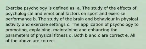 Exercise psychology is defined as: a. The study of the effects of psychological and emotional factors on sport and exercise performance b. The study of the brain and behaviour in physical activity and exercise settings c. The application of psychology to promoting, explaining, maintaining and enhancing the parameters of physical fitness d. Both b and c are correct e. All of the above are correct