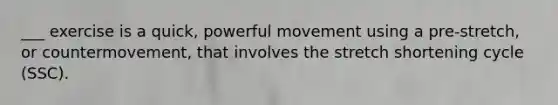 ___ exercise is a quick, powerful movement using a pre-stretch, or countermovement, that involves the stretch shortening cycle (SSC).