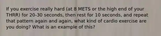 If you exercise really hard (at 8 METS or the high end of your THRR) for 20-30 seconds, then rest for 10 seconds, and repeat that pattern again and again, what kind of cardio exercise are you doing? What is an example of this?