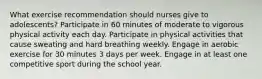 What exercise recommendation should nurses give to adolescents? Participate in 60 minutes of moderate to vigorous physical activity each day. Participate in physical activities that cause sweating and hard breathing weekly. Engage in aerobic exercise for 30 minutes 3 days per week. Engage in at least one competitive sport during the school year.