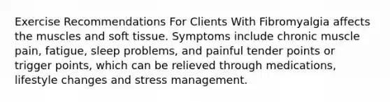 Exercise Recommendations For Clients With Fibromyalgia affects the muscles and soft tissue. Symptoms include chronic muscle pain, fatigue, sleep problems, and painful tender points or trigger points, which can be relieved through medications, lifestyle changes and stress management.