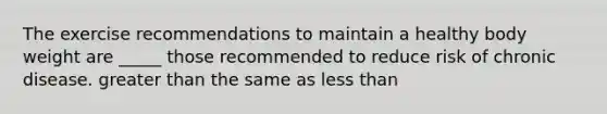 The exercise recommendations to maintain a healthy body weight are _____ those recommended to reduce risk of chronic disease. greater than the same as less than