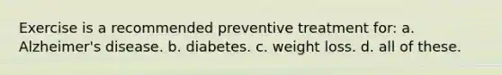 Exercise is a recommended preventive treatment for: a. Alzheimer's disease. b. diabetes. c. weight loss. d. all of these.