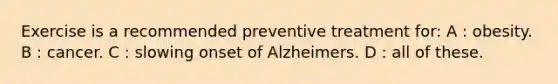 Exercise is a recommended preventive treatment for: A : obesity. B : cancer. C : slowing onset of Alzheimers. D : all of these.