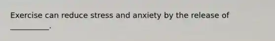 Exercise can reduce stress and anxiety by the release of __________.