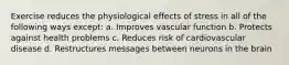 Exercise reduces the physiological effects of stress in all of the following ways except: a. Improves vascular function b. Protects against health problems c. Reduces risk of cardiovascular disease d. Restructures messages between neurons in the brain