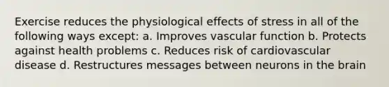 Exercise reduces the physiological effects of stress in all of the following ways except: a. Improves vascular function b. Protects against health problems c. Reduces risk of cardiovascular disease d. Restructures messages between neurons in the brain