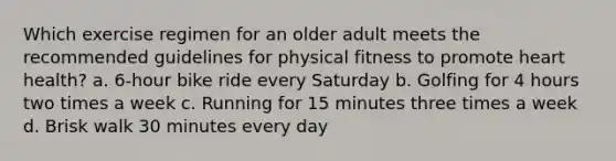 Which exercise regimen for an older adult meets the recommended guidelines for physical fitness to promote heart health? a. 6-hour bike ride every Saturday b. Golfing for 4 hours two times a week c. Running for 15 minutes three times a week d. Brisk walk 30 minutes every day