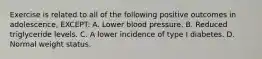 Exercise is related to all of the following positive outcomes in adolescence, EXCEPT: A. Lower blood pressure. B. Reduced triglyceride levels. C. A lower incidence of type I diabetes. D. Normal weight status.