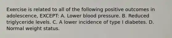 Exercise is related to all of the following positive outcomes in adolescence, EXCEPT: A. Lower blood pressure. B. Reduced triglyceride levels. C. A lower incidence of type I diabetes. D. Normal weight status.