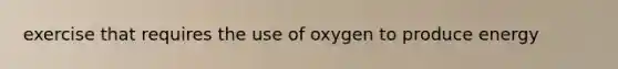 exercise that requires the use of oxygen to produce energy