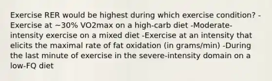 Exercise RER would be highest during which exercise condition? -Exercise at ~30% VO2max on a high-carb diet -Moderate-intensity exercise on a mixed diet -Exercise at an intensity that elicits the maximal rate of fat oxidation (in grams/min) -During the last minute of exercise in the severe-intensity domain on a low-FQ diet