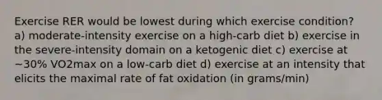 Exercise RER would be lowest during which exercise condition? a) moderate-intensity exercise on a high-carb diet b) exercise in the severe-intensity domain on a ketogenic diet c) exercise at ~30% VO2max on a low-carb diet d) exercise at an intensity that elicits the maximal rate of fat oxidation (in grams/min)