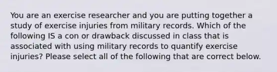 You are an exercise researcher and you are putting together a study of exercise injuries from military records. Which of the following IS a con or drawback discussed in class that is associated with using military records to quantify exercise injuries? Please select all of the following that are correct below.