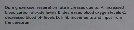 During exercise, respiration rate increases due to: A. increased blood carbon dioxide levels B. decreased blood oxygen levels C. decreased blood pH levels D. limb movements and input from the cerebrum