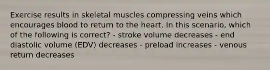 Exercise results in skeletal muscles compressing veins which encourages blood to return to the heart. In this scenario, which of the following is correct? - stroke volume decreases - end diastolic volume (EDV) decreases - preload increases - venous return decreases