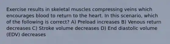 Exercise results in skeletal muscles compressing veins which encourages blood to return to <a href='https://www.questionai.com/knowledge/kya8ocqc6o-the-heart' class='anchor-knowledge'>the heart</a>. In this scenario, which of the following is correct? A) Preload increases B) Venous return decreases C) Stroke volume decreases D) End diastolic volume (EDV) decreases