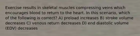 Exercise results in skeletal muscles compressing veins which encourages blood to return to the heart. In this scenario, which of the following is correct? A) preload increases B) stroke volume decreases C) venous return decreases D) end diastolic volume (EDV) decreases