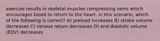 exercise results in skeletal muscles compressing veins which encourages blood to return to the heart. in this scenario, which of the following is correct? A) preload increases B) stroke volume decreases C) venous return decreases D) end diastolic volume (EDV) decreases