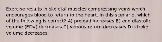 Exercise results in skeletal muscles compressing veins which encourages blood to return to the heart. In this scenario, which of the following is correct? A) preload increases B) end diastolic volume (EDV) decreases C) venous return decreases D) stroke volume decreases