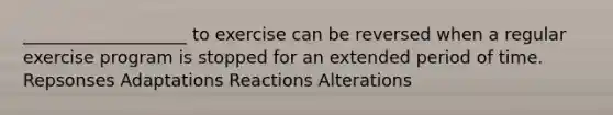 ___________________ to exercise can be reversed when a regular exercise program is stopped for an extended period of time. Repsonses Adaptations Reactions Alterations