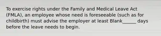 To exercise rights under the Family and Medical Leave Act (FMLA), an employee whose need is foreseeable (such as for childbirth) must advise the employer at least Blank______ days before the leave needs to begin.